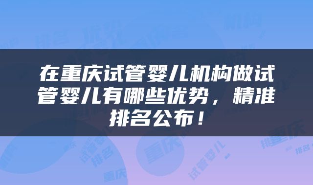在重庆试管婴儿机构做试管婴儿有哪些优势，精准排名公布！