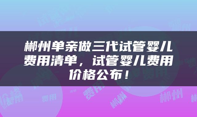 郴州单亲做三代试管婴儿费用清单，试管婴儿费用价格公布！
