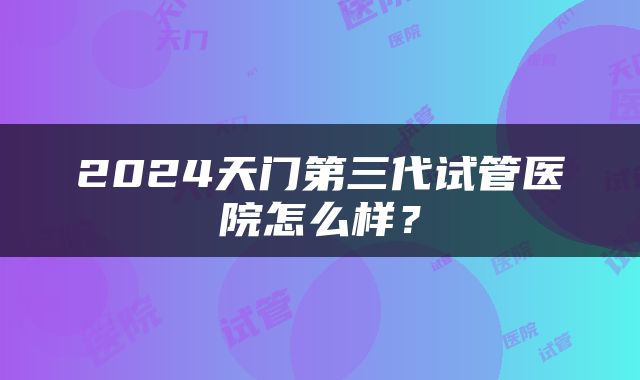 2024天门第三代试管医院怎么样？