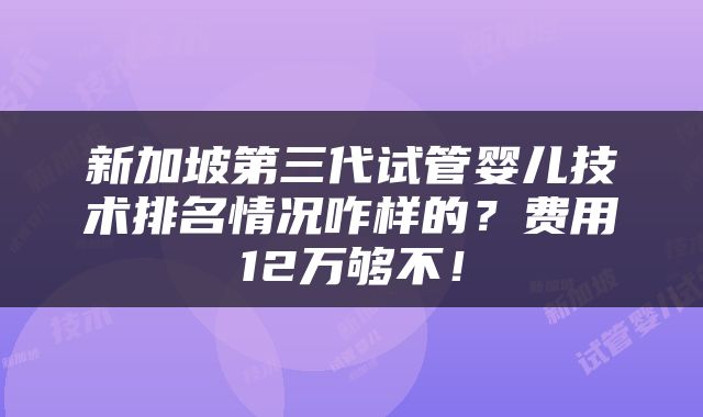 新加坡第三代试管婴儿技术排名情况咋样的？费用12万够不！