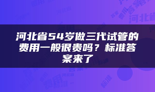 河北省54岁做三代试管的费用一般很贵吗？标准答案来了