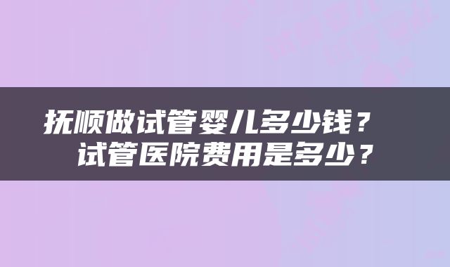 抚顺做试管婴儿多少钱？ 试管医院费用是多少？