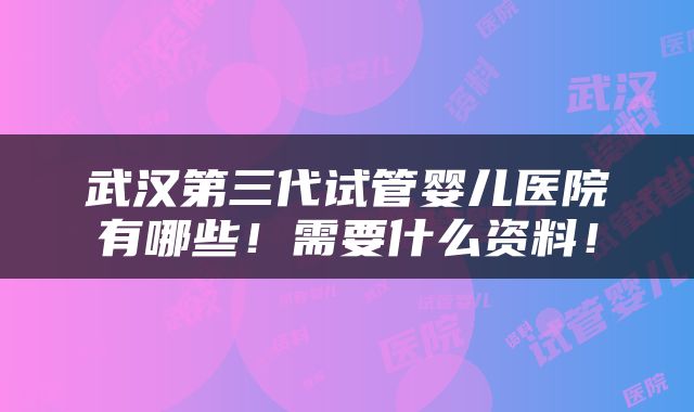 武汉第三代试管婴儿医院有哪些！需要什么资料！
