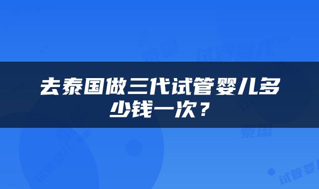 去泰国做三代试管婴儿多少钱一次？