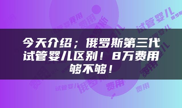 今天介绍；俄罗斯第三代试管婴儿区别！8万费用够不够！