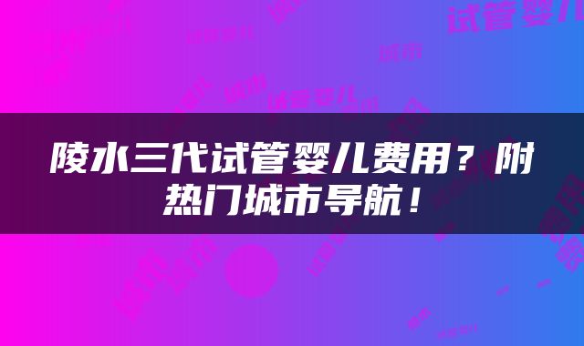 陵水三代试管婴儿费用？附热门城市导航！