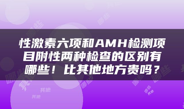 性激素六项和AMH检测项目附性两种检查的区别有哪些！比其他地方贵吗？