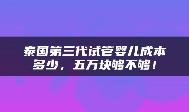 泰国第三代试管婴儿成本多少，五万块够不够！