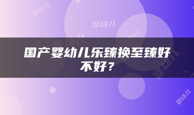 国产婴幼儿乐臻换至臻好不好？