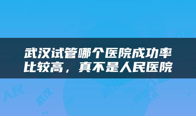 武汉试管哪个医院成功率比较高，真不是人民医院