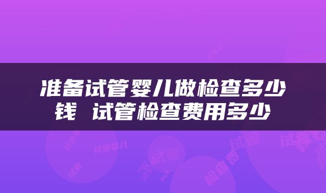 准备试管婴儿做检查多少钱 试管检查费用多少