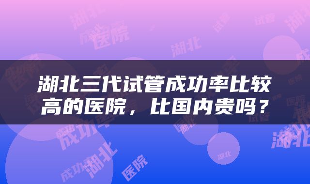 湖北三代试管成功率比较高的医院，比国内贵吗？