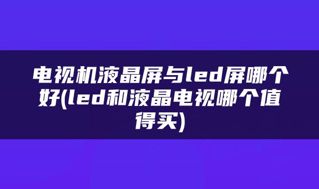 电视机液晶屏与led屏哪个好(led和液晶电视哪个值得买)
