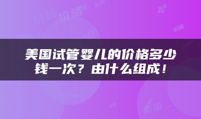 美国试管婴儿的价格多少钱一次？由什么组成！