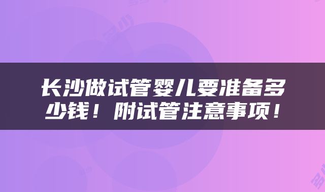 长沙做试管婴儿要准备多少钱！附试管注意事项！