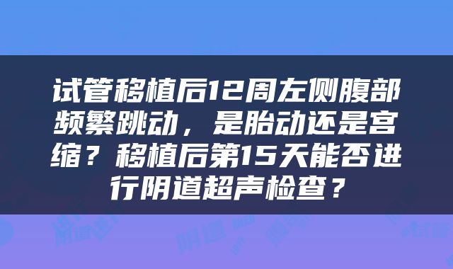 试管移植后12周左侧腹部频繁跳动，是胎动还是宫缩？移植后第15天能否进行阴道超声检查？