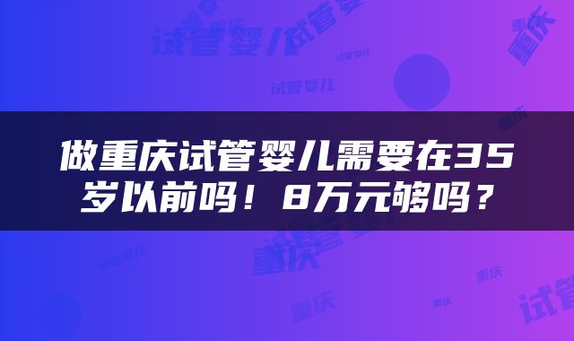 做重庆试管婴儿需要在35岁以前吗！8万元够吗？