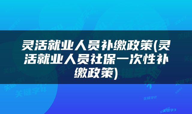 灵活就业人员补缴政策(灵活就业人员社保一次性补缴政策)