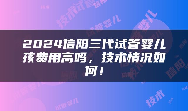 2024信阳三代试管婴儿孩费用高吗，技术情况如何！