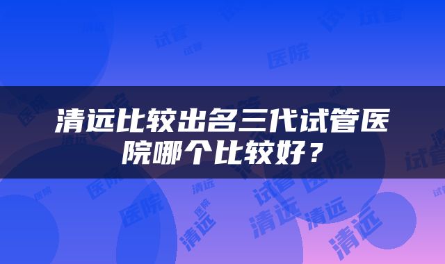 清远比较出名三代试管医院哪个比较好？