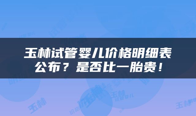 玉林试管婴儿价格明细表公布？是否比一胎贵！