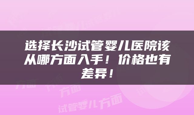 选择长沙试管婴儿医院该从哪方面入手！价格也有差异！