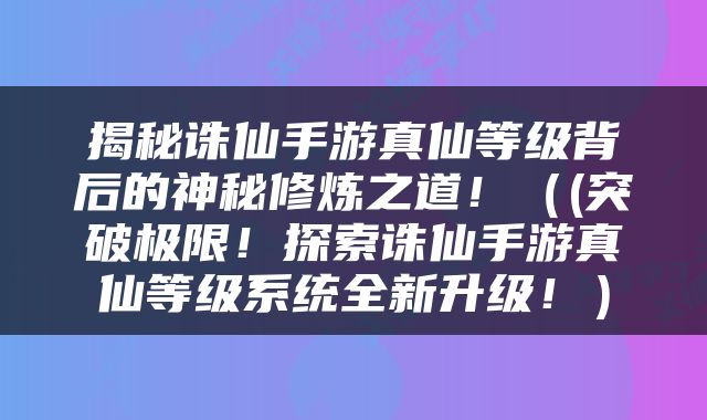 揭秘诛仙手游真仙等级背后的神秘修炼之道！（(突破极限！探索诛仙手游真仙等级系统全新升级！）