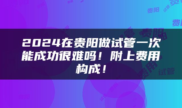 2024在贵阳做试管一次能成功很难吗！附上费用构成！