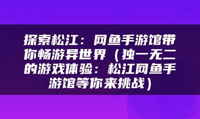探索松江：网鱼手游馆带你畅游异世界（独一无二的游戏体验：松江网鱼手游馆等你来挑战）