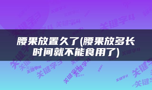 腰果放置久了(腰果放多长时间就不能食用了)