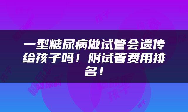 一型糖尿病做试管会遗传给孩子吗！附试管费用排名！