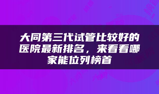 大同第三代试管比较好的医院最新排名，来看看哪家能位列榜首