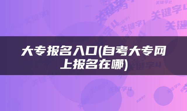 大专报名入口(自考大专网上报名在哪)