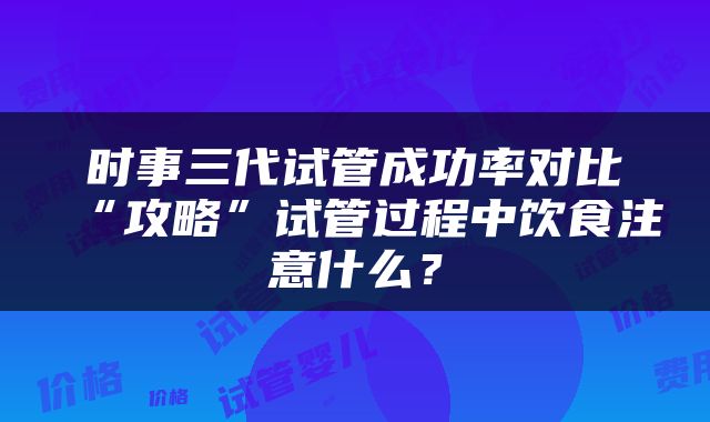 时事三代试管成功率对比“攻略”试管过程中饮食注意什么？