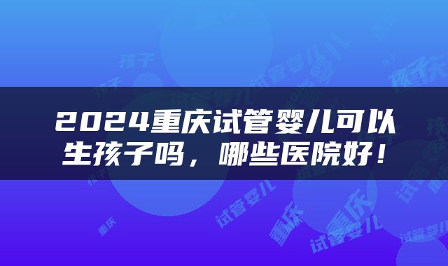 2024重庆试管婴儿可以生孩子吗，哪些医院好！