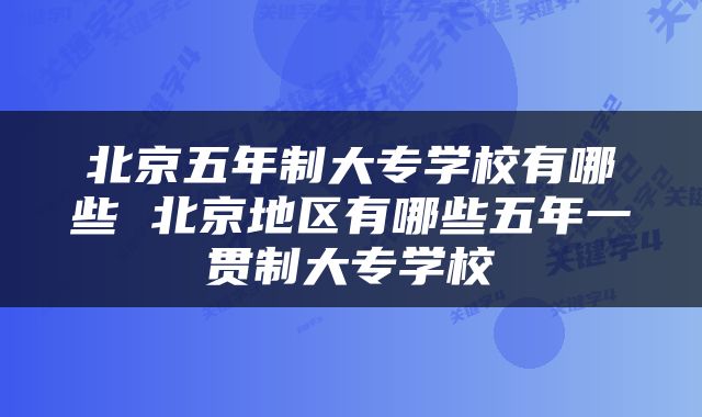 北京五年制大专学校有哪些 北京地区有哪些五年一贯制大专学校