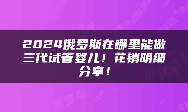 2024俄罗斯在哪里能做三代试管婴儿！花销明细分享！