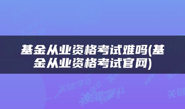 基金从业资格考试难吗(基金从业资格考试官网)