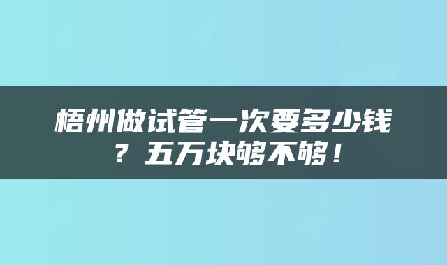 梧州做试管一次要多少钱？五万块够不够！