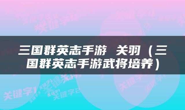 三国群英志手游 关羽（三国群英志手游武将培养）