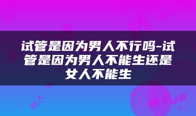 试管是因为男人不行吗-试管是因为男人不能生还是女人不能生