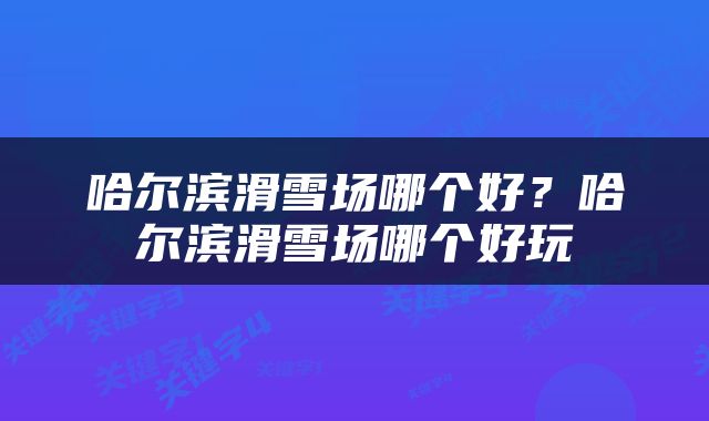 哈尔滨滑雪场哪个好？哈尔滨滑雪场哪个好玩