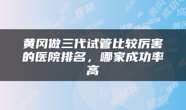 黄冈做三代试管比较厉害的医院排名，哪家成功率高