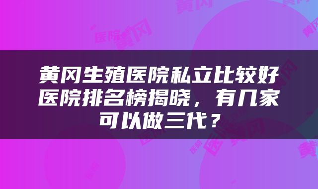 黄冈生殖医院私立比较好医院排名榜揭晓，有几家可以做三代？