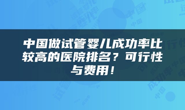 中国做试管婴儿成功率比较高的医院排名？可行性与费用！
