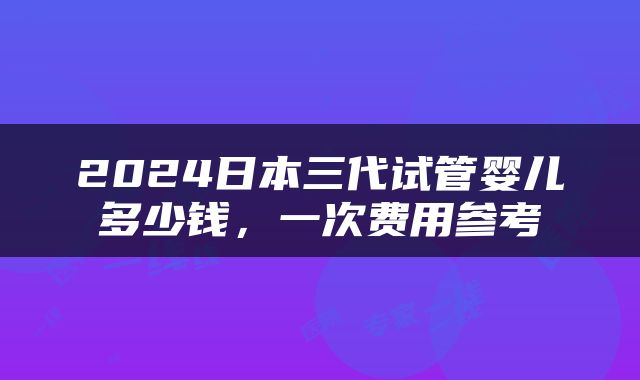 2024日本三代试管婴儿多少钱，一次费用参考