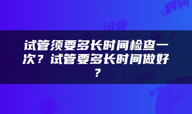 试管须要多长时间检查一次？试管要多长时间做好？