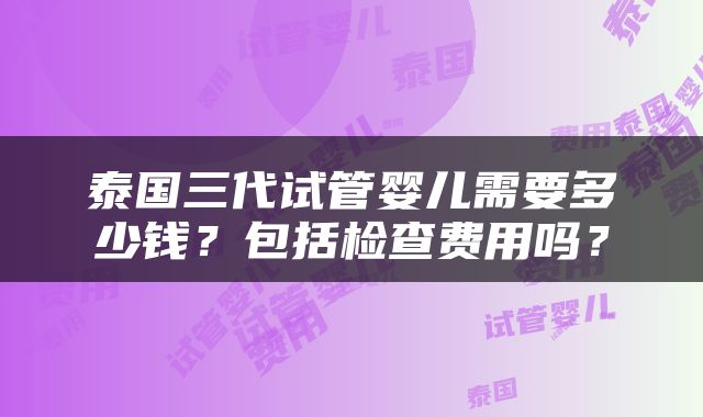 泰国三代试管婴儿需要多少钱？包括检查费用吗？