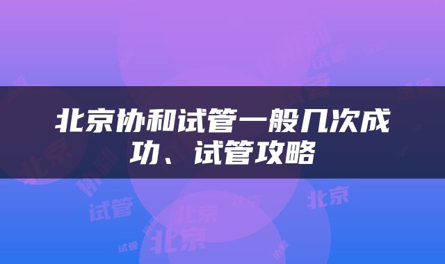 北京协和试管一般几次成功、试管攻略