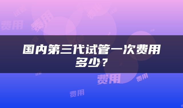 国内第三代试管一次费用多少？